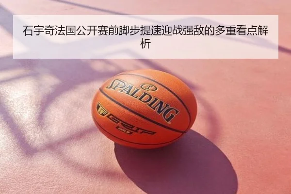 石宇奇法国公开赛前脚步提速迎战强敌的多重看点解析