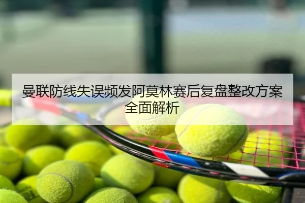 曼联防线失误频发阿莫林赛后复盘整改方案全面解析